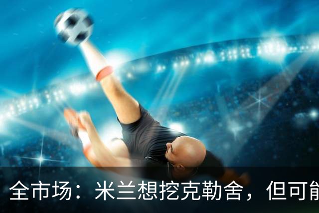 全市场：米兰想挖克勒舍，但可能带不走哈敦