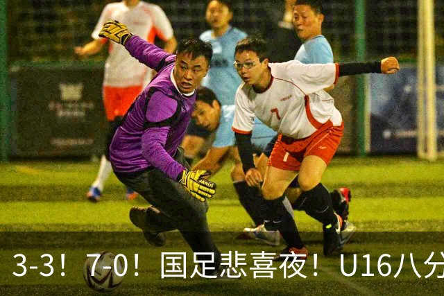 3-3！7-0！国足悲喜夜！U16八分钟崩盘丢胜局，U17女足打出大胜